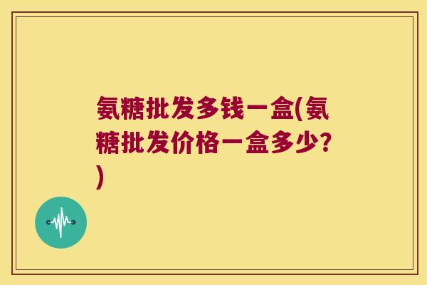 氨糖批发多钱一盒(氨糖批发价格一盒多少?) 氨糖批发多钱一盒(氨糖批发价格一盒多少?)