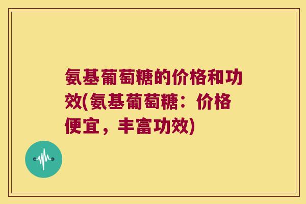 氨基葡萄糖的价格和功效(氨基葡萄糖:价格便宜,丰富功效) 氨基葡萄糖的价格和功效(氨基葡萄糖:价格便宜,丰富功效)