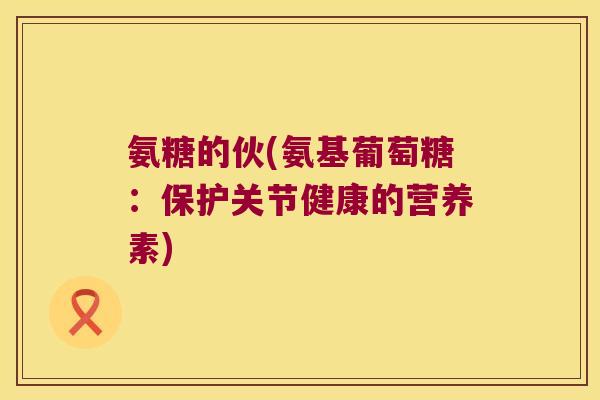 氨糖的伙(氨基葡萄糖:保护关节健康的营养素) 氨糖的伙(氨基葡萄糖:保护关节健康的营养素)