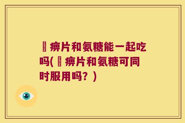 尪痹片和氨糖能一起吃吗(尪痹片和氨糖可同时服用吗？)