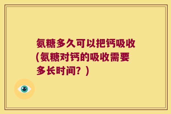 氨糖多久可以把钙吸收(氨糖对钙的吸收需要多长时间？)