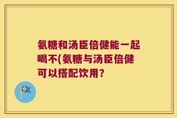 氨糖和汤臣倍健能一起喝不(氨糖与汤臣倍健可以搭配饮用？