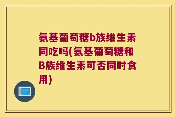 氨基葡萄糖b族维生素同吃吗(氨基葡萄糖和B族维生素可否同时食用)
