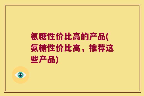 氨糖性价比高的产品(氨糖性价比高,推荐这些产品) 氨糖性价比高的产品(氨糖性价比高,推荐这些产品)