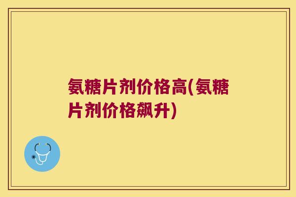 氨糖片剂价格高(氨糖片剂价格飙升) 氨糖片剂价格高(氨糖片剂价格飙升)