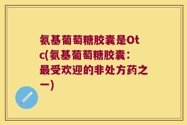 氨基葡萄糖胶囊是Otc(氨基葡萄糖胶囊:受欢迎的非处方药之一) 氨基葡萄糖胶囊是Otc(氨基葡萄糖胶囊:受欢迎的非处方药之一)