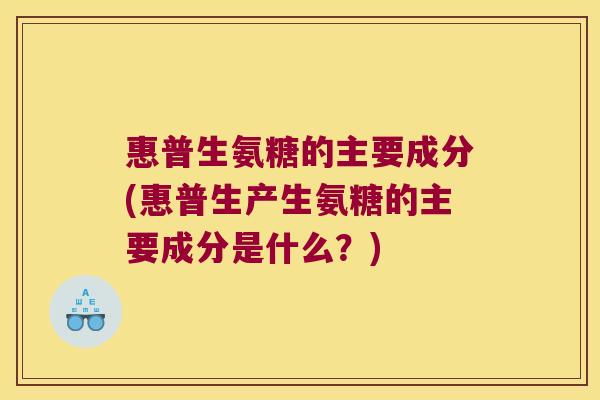 惠普生氨糖的主要成分(惠普生产生氨糖的主要成分是什么？)