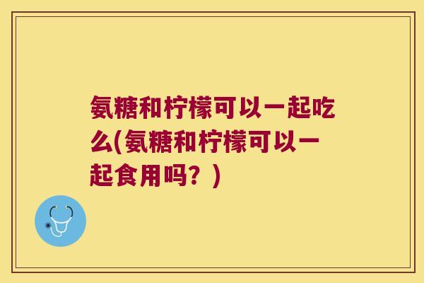 氨糖和柠檬可以一起吃么(氨糖和柠檬可以一起食用吗？)