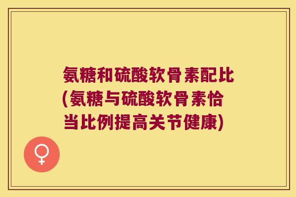 氨糖和硫酸软骨素配比(氨糖与硫酸软骨素恰当比例提高关节健康) 氨糖和硫酸软骨素配比(氨糖与硫酸软骨素恰当比例提高关节健康)