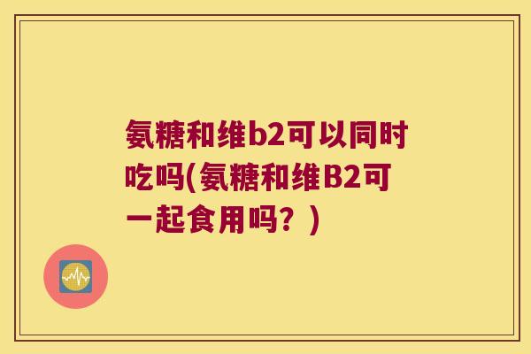 氨糖和维b2可以同时吃吗(氨糖和维B2可一起食用吗？)