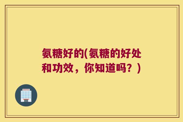 氨糖好的(氨糖的好处和功效,你知道吗?) 氨糖好的(氨糖的好处和功效,你知道吗?)