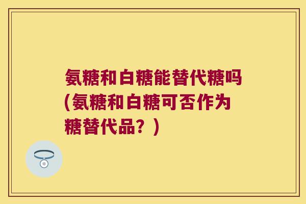 氨糖和白糖能替代糖吗(氨糖和白糖可否作为糖替代品?) 氨糖和白糖能替代糖吗(氨糖和白糖可否作为糖替代品?)