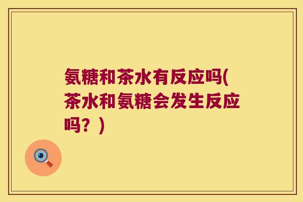 氨糖和茶水有反应吗(茶水和氨糖会发生反应吗？)
