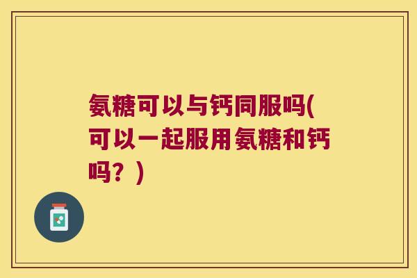氨糖可以与钙同服吗(可以一起服用氨糖和钙吗？)