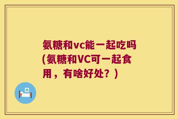 氨糖和vc能一起吃吗(氨糖和VC可一起食用,有啥好处?) 氨糖和vc能一起吃吗(氨糖和VC可一起食用,有啥好处?)
