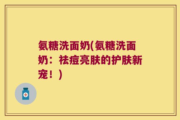 氨糖洗面奶(氨糖洗面奶：祛痘亮肤的护肤新宠！)