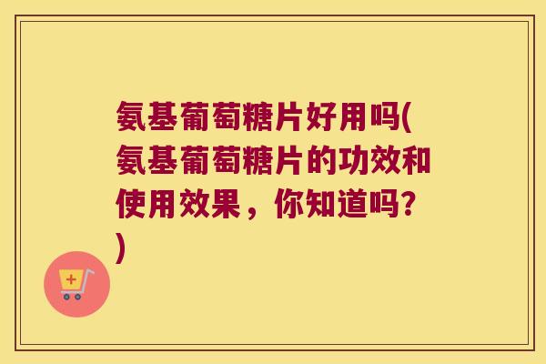 氨基葡萄糖片好用吗(氨基葡萄糖片的功效和使用效果,你知道吗?) 氨基葡萄糖片好用吗(氨基葡萄糖片的功效和使用效果,你知道吗?)