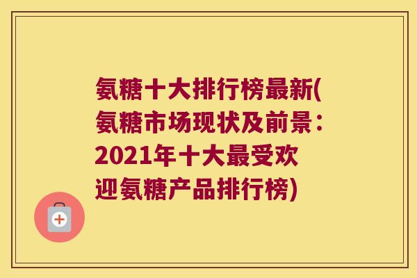 氨糖十大排行榜新(氨糖市场现状及前景：2021年十大受欢迎氨糖产品排行榜)