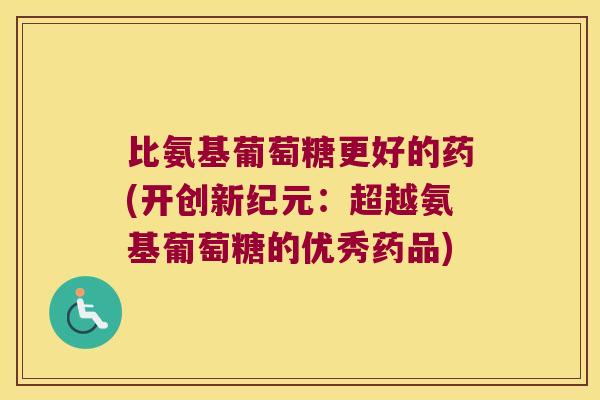 比氨基葡萄糖更好的药(开创新纪元：超越氨基葡萄糖的优秀药品)