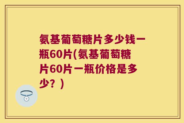 氨基葡萄糖片多少钱一瓶60片(氨基葡萄糖片60片一瓶价格是多少？)