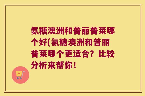 氨糖澳洲和普丽普莱哪个好(氨糖澳洲和普丽普莱哪个更适合？比较分析来帮你！