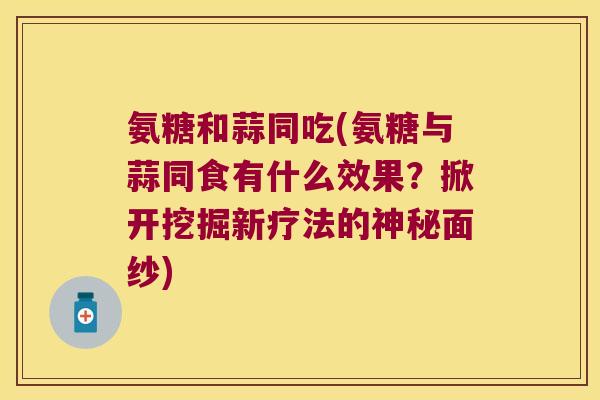 氨糖和蒜同吃(氨糖与蒜同食有什么效果?掀开挖掘新疗法的神秘面纱) 氨糖和蒜同吃(氨糖与蒜同食有什么效果?掀开挖掘新疗法的神秘面纱)