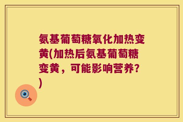 氨基葡萄糖氧化加热变黄(加热后氨基葡萄糖变黄，可能影响营养？)