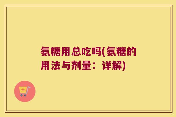 氨糖用总吃吗(氨糖的用法与剂量:详解) 氨糖用总吃吗(氨糖的用法与剂量:详解)