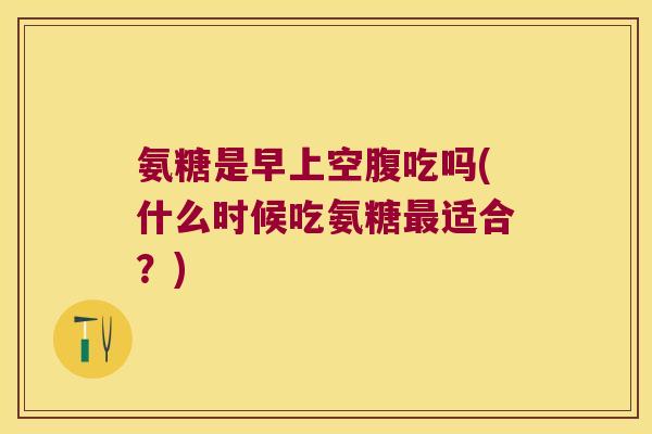 氨糖是早上空腹吃吗(什么时候吃氨糖适合?) 氨糖是早上空腹吃吗(什么时候吃氨糖适合?)