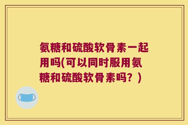 氨糖和硫酸软骨素一起用吗(可以同时服用氨糖和硫酸软骨素吗?) 氨糖和硫酸软骨素一起用吗(可以同时服用氨糖和硫酸软骨素吗?)