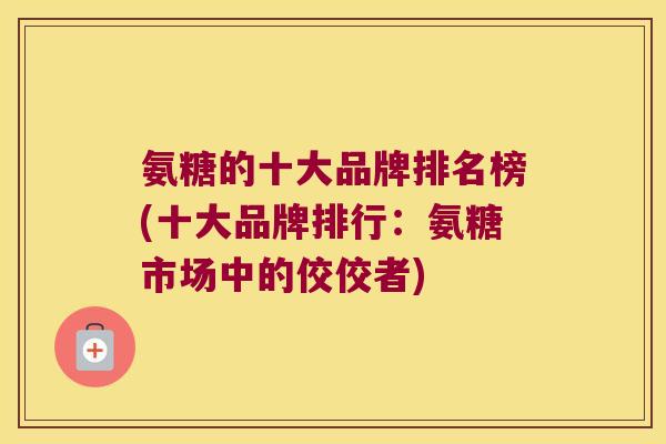 氨糖的十大品牌排名榜(十大品牌排行:氨糖市场中的佼佼者) 氨糖的十大品牌排名榜(十大品牌排行:氨糖市场中的佼佼者)