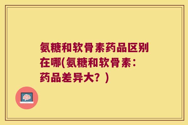 氨糖和软骨素药品区别在哪(氨糖和软骨素：药品差异大？)