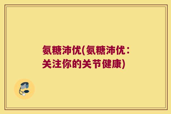 氨糖沛优(氨糖沛优:关注你的关节健康) 氨糖沛优(氨糖沛优:关注你的关节健康)