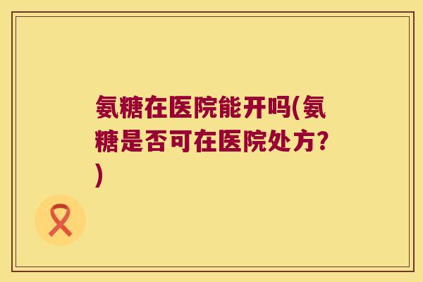 氨糖在医院能开吗(氨糖是否可在医院处方?) 氨糖在医院能开吗(氨糖是否可在医院处方?)