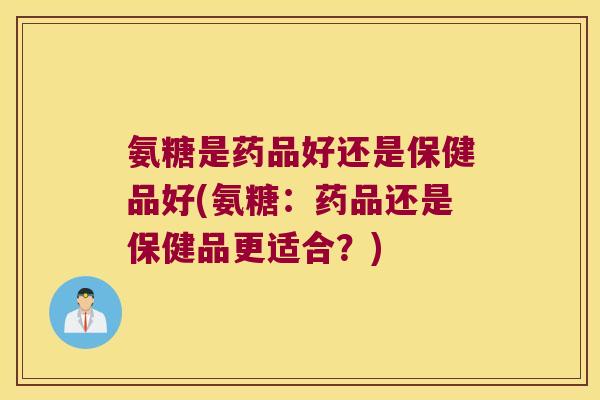 氨糖是药品好还是保健品好(氨糖:药品还是保健品更适合?) 氨糖是药品好还是保健品好(氨糖:药品还是保健品更适合?)