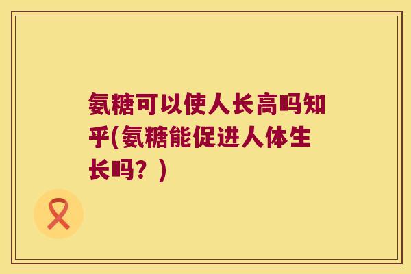 氨糖可以使人长高吗知乎(氨糖能促进人体生长吗？)