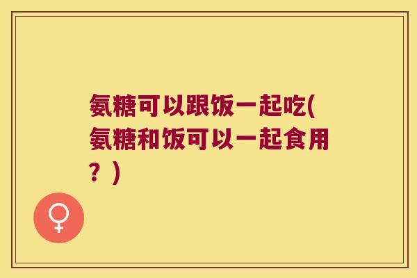 氨糖可以跟饭一起吃(氨糖和饭可以一起食用？)