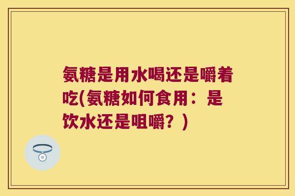 氨糖是用水喝还是嚼着吃(氨糖如何食用:是饮水还是咀嚼?) 氨糖是用水喝还是嚼着吃(氨糖如何食用:是饮水还是咀嚼?)