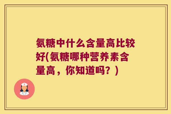 氨糖中什么含量高比较好(氨糖哪种营养素含量高,你知道吗?) 氨糖中什么含量高比较好(氨糖哪种营养素含量高,你知道吗?)