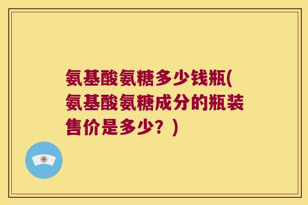 氨基酸氨糖多少钱瓶(氨基酸氨糖成分的瓶装售价是多少?) 氨基酸氨糖多少钱瓶(氨基酸氨糖成分的瓶装售价是多少?)