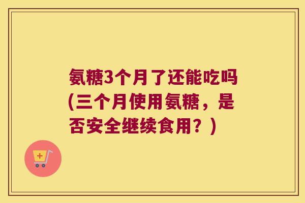 氨糖3个月了还能吃吗(三个月使用氨糖，是否安全继续食用？)