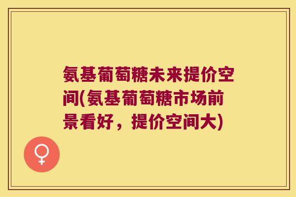 氨基葡萄糖未来提价空间(氨基葡萄糖市场前景看好，提价空间大)