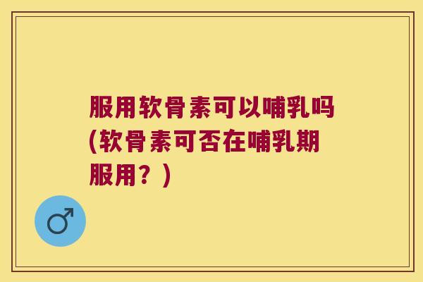 服用软骨素可以哺乳吗(软骨素可否在哺乳期服用?) 服用软骨素可以哺乳吗(软骨素可否在哺乳期服用?)