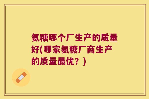 氨糖哪个厂生产的质量好(哪家氨糖厂商生产的质量优?) 氨糖哪个厂生产的质量好(哪家氨糖厂商生产的质量优?)