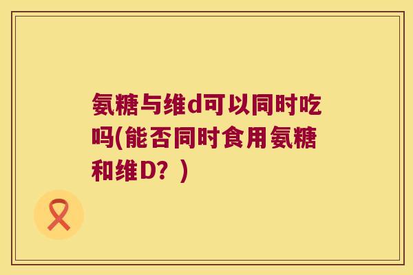 氨糖与维d可以同时吃吗(能否同时食用氨糖和维D?) 氨糖与维d可以同时吃吗(能否同时食用氨糖和维D?)