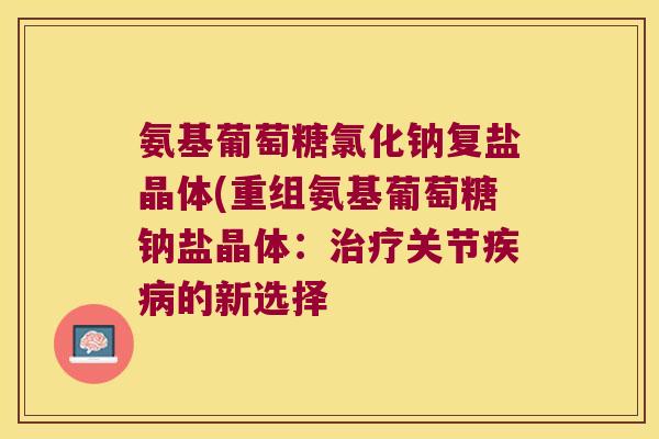氨基葡萄糖氯化钠复盐晶体(重组氨基葡萄糖钠盐晶体：关节的新选择