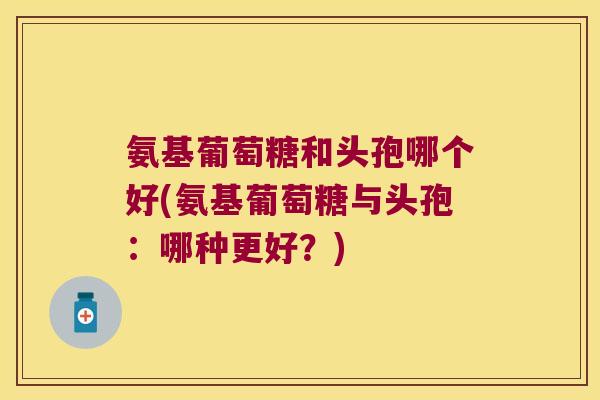 氨基葡萄糖和头孢哪个好(氨基葡萄糖与头孢：哪种更好？)