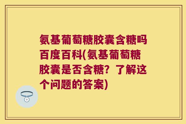 氨基葡萄糖胶囊含糖吗百度百科(氨基葡萄糖胶囊是否含糖？了解这个问题的答案)