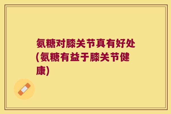 氨糖对膝关节真有好处(氨糖有益于膝关节健康) 氨糖对膝关节真有好处(氨糖有益于膝关节健康)
