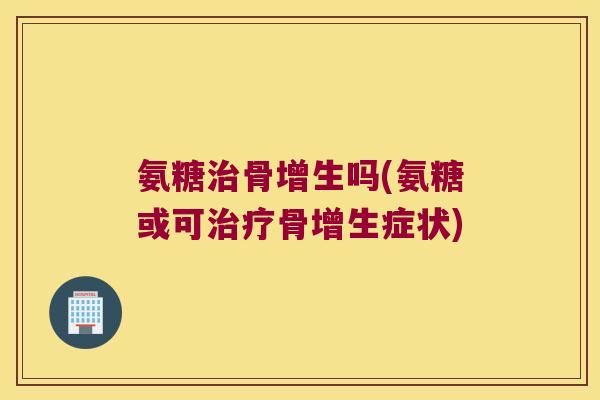 氨糖骨增生吗(氨糖或可骨增生症状) 氨糖骨增生吗(氨糖或可骨增生症状)